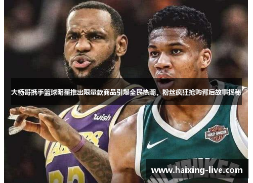 大杨哥携手篮球明星推出限量款商品引爆全民热潮，粉丝疯狂抢购背后故事揭秘